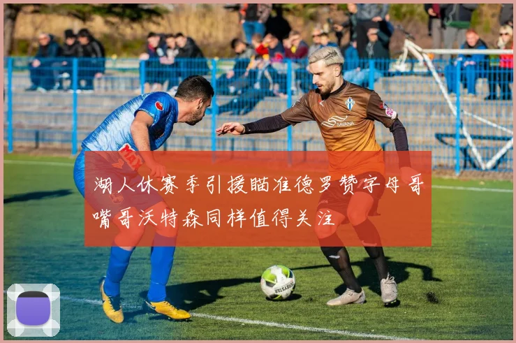 湖人休赛季引援瞄准德罗赞字母哥嘴哥沃特森同样值得关注