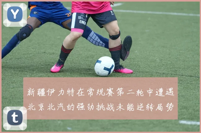 新疆伊力特在常规赛第二轮中遭遇北京北汽的强劲挑战未能逆转局势