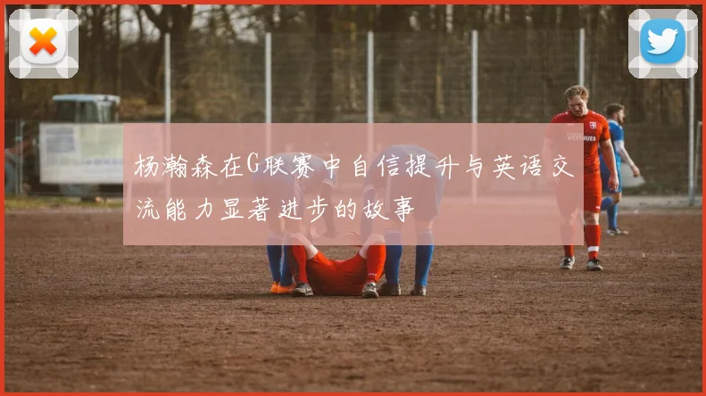 杨瀚森在G联赛中自信提升与英语交流能力显著进步的故事