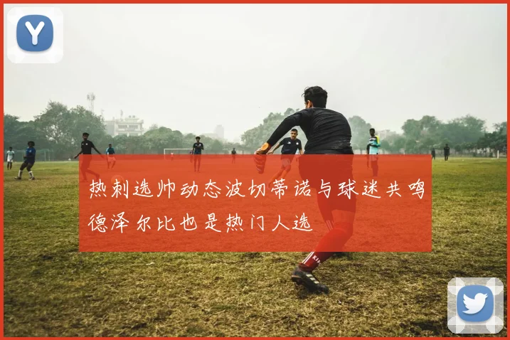 热刺选帅动态波切蒂诺与球迷共鸣德泽尔比也是热门人选