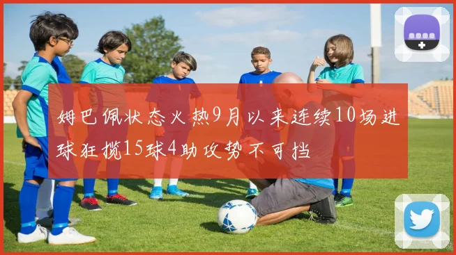 姆巴佩状态火热9月以来连续10场进球狂揽15球4助攻势不可挡