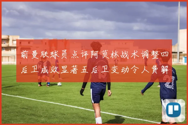 前曼联球员点评阿莫林战术调整四后卫成效显著五后卫变动令人费解