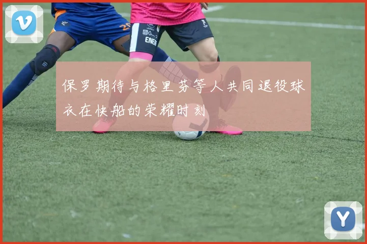 保罗期待与格里芬等人共同退役球衣在快船的荣耀时刻