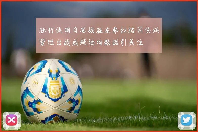 独行侠明日客战猛龙弗拉格因伤病管理出战成疑场均数据引关注