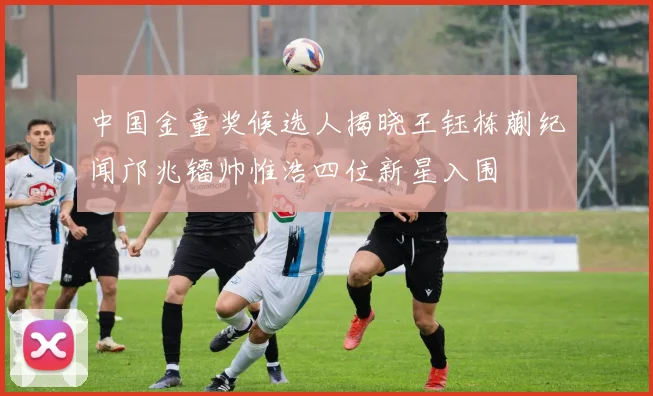 中国金童奖候选人揭晓王钰栋蒯纪闻邝兆镭帅惟浩四位新星入围