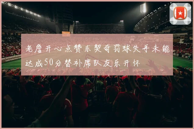 老詹开心点赞东契奇罚球失手未能达成50分替补席队友乐开怀