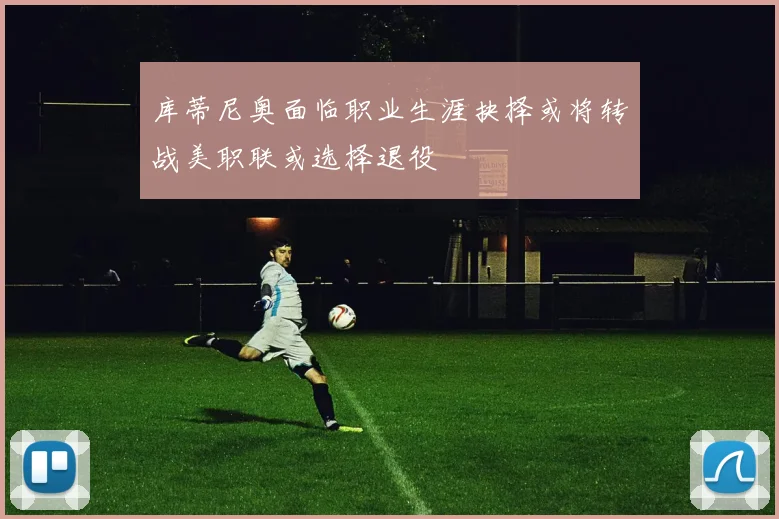 库蒂尼奥面临职业生涯抉择或将转战美职联或选择退役