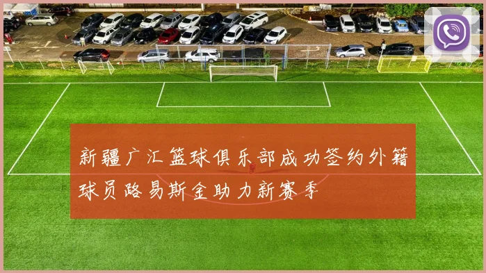新疆广汇篮球俱乐部成功签约外籍球员路易斯金助力新赛季