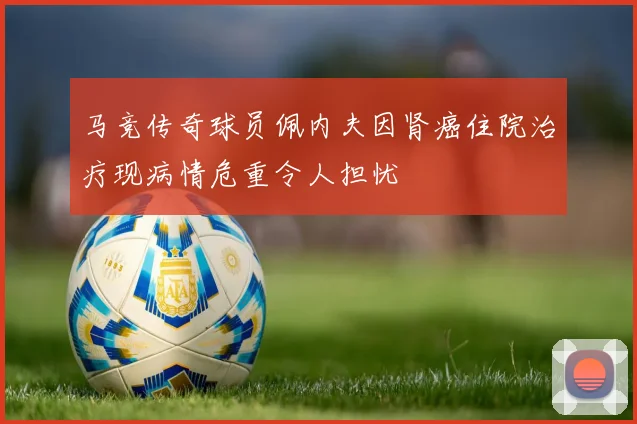 马竞传奇球员佩内夫因肾癌住院治疗现病情危重令人担忧