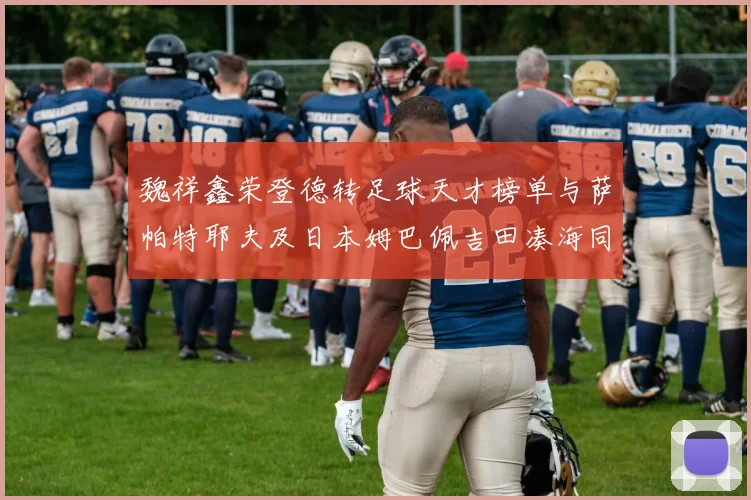 魏祥鑫荣登德转足球天才榜单与萨帕特耶夫及日本姆巴佩吉田凑海同列