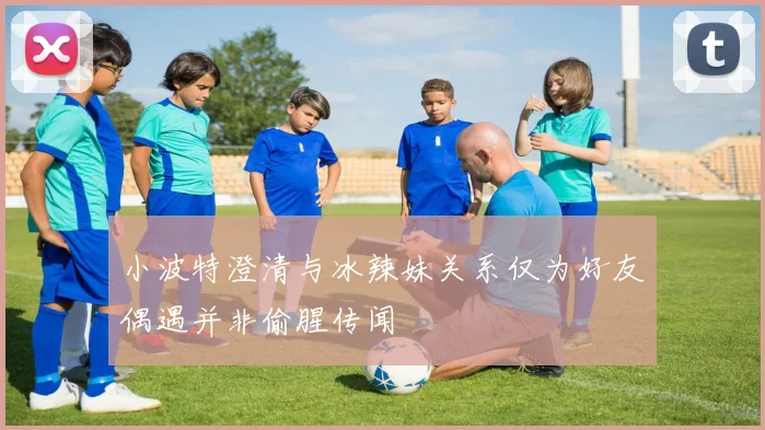 小波特澄清与冰辣妹关系仅为好友偶遇并非偷腥传闻
