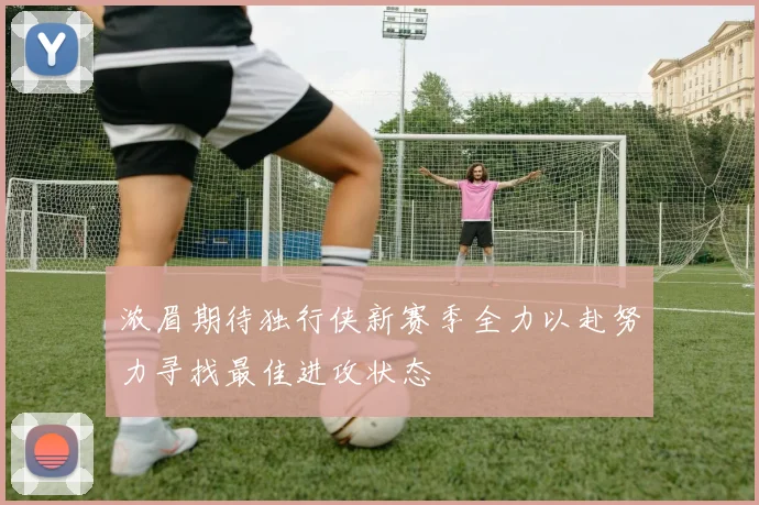 浓眉期待独行侠新赛季全力以赴努力寻找最佳进攻状态