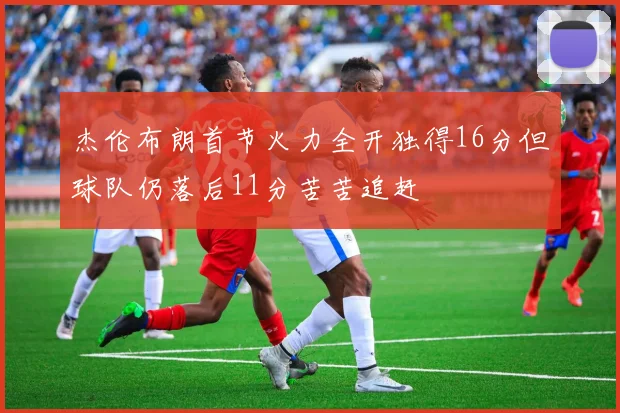杰伦布朗首节火力全开独得16分但球队仍落后11分苦苦追赶