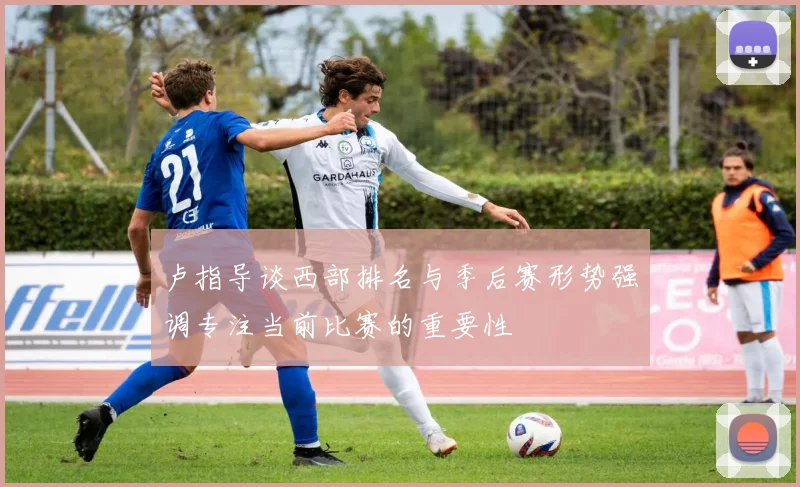 卢指导谈西部排名与季后赛形势强调专注当前比赛的重要性