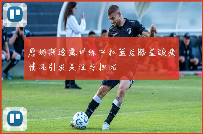 詹姆斯透露训练中扣篮后膝盖酸痛情况引发关注与担忧