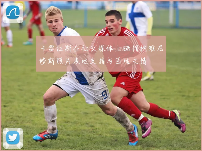 卡雷拉斯在社交媒体上晒拥抱维尼修斯照片表达支持与团结之情