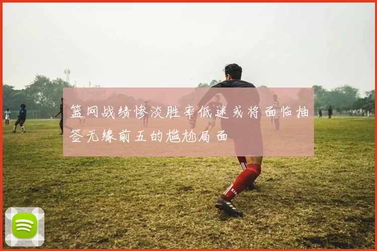 篮网战绩惨淡胜率低迷或将面临抽签无缘前五的尴尬局面