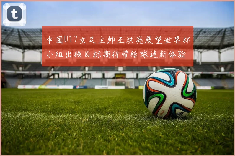 中国U17女足主帅王洪亮展望世界杯小组出线目标期待带给球迷新体验