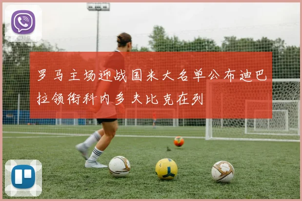 罗马主场迎战国米大名单公布迪巴拉领衔科内多夫比克在列