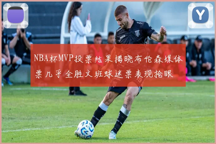 NBA杯MVP投票结果揭晓布伦森媒体票几乎全胜文班球迷票表现抢眼