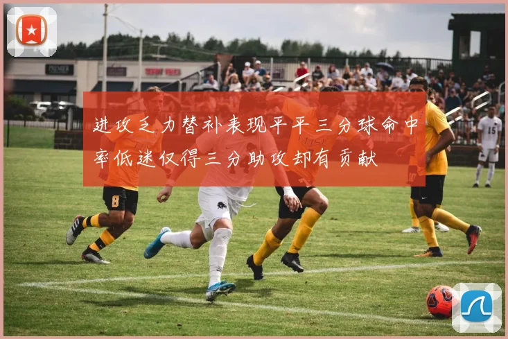 进攻乏力替补表现平平三分球命中率低迷仅得三分助攻却有贡献