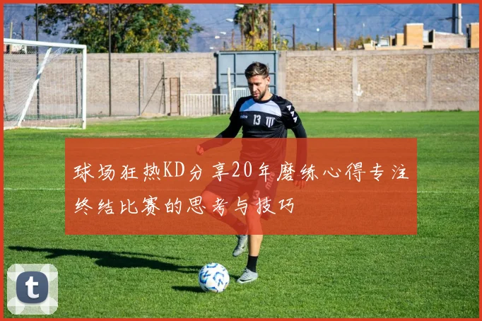球场狂热KD分享20年磨练心得专注终结比赛的思考与技巧