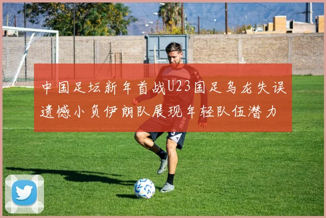 中国足坛新年首战U23国足乌龙失误遗憾小负伊朗队展现年轻队伍潜力