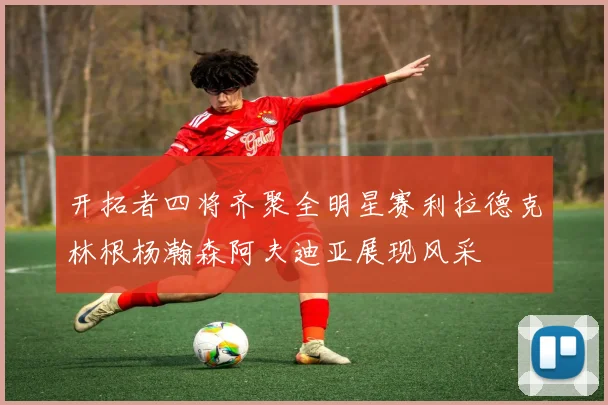 开拓者四将齐聚全明星赛利拉德克林根杨瀚森阿夫迪亚展现风采