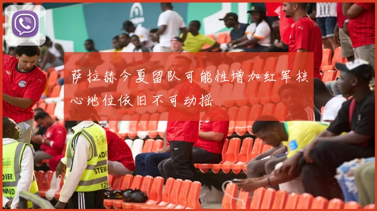 萨拉赫今夏留队可能性增加红军核心地位依旧不可动摇