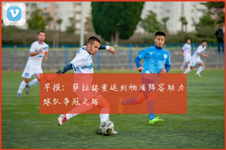 早报：萨拉赫重返利物浦阵容助力球队争冠之路
