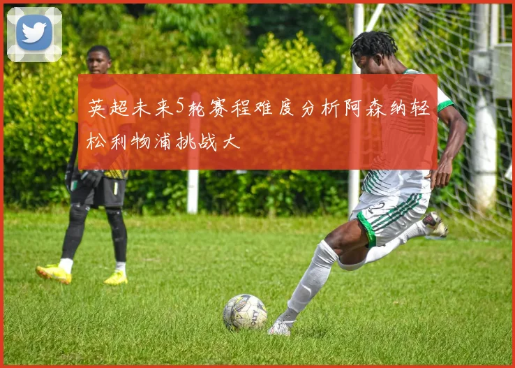 英超未来5轮赛程难度分析阿森纳轻松利物浦挑战大