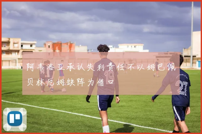 阿韦洛亚承认失利责任不以姆巴佩贝林厄姆缺阵为借口
