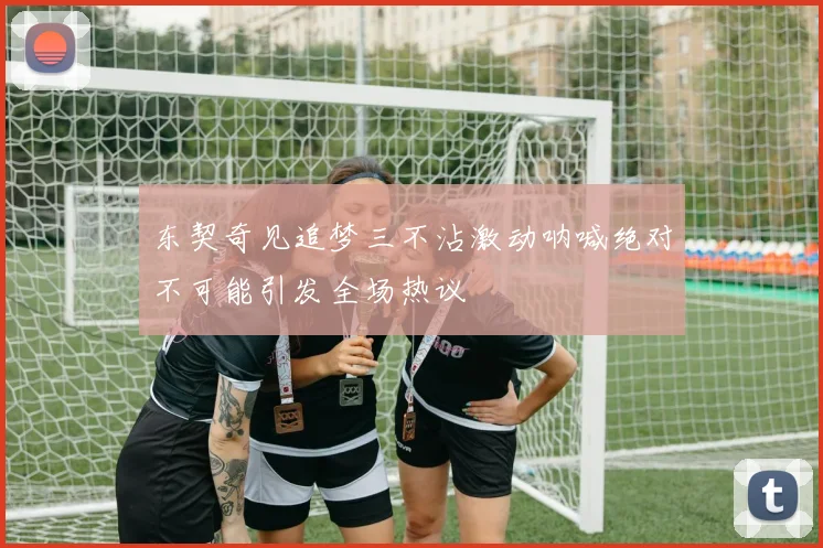 东契奇见追梦三不沾激动呐喊绝对不可能引发全场热议
