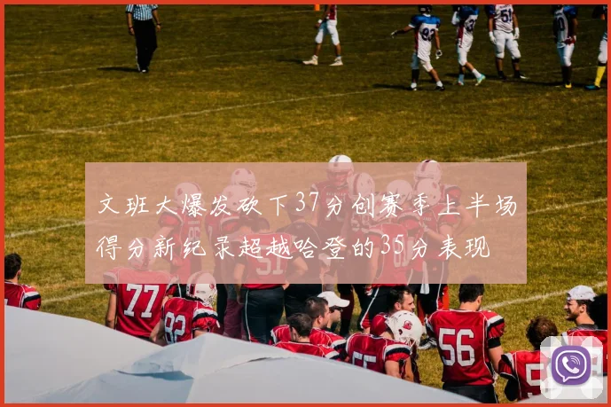 文班大爆发砍下37分创赛季上半场得分新纪录超越哈登的35分表现