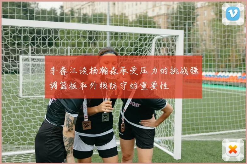 李春江谈杨瀚森承受压力的挑战强调篮板和外线防守的重要性