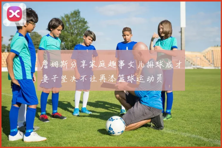 詹姆斯分享家庭趣事女儿排球成才妻子坚决不让再添篮球运动员